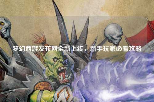 夢幻西游發(fā)布網(wǎng)全新上線，新手玩家必看攻略